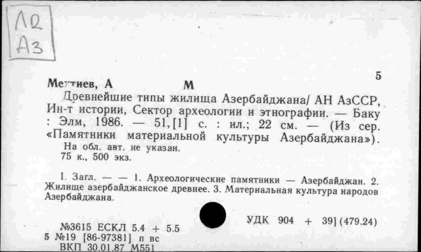 ﻿До.
I As
Межиев, А	м
Цревнейшие типы жилища Азербайджана/ АН АзССР, Ин-т истории, Сектор археологии и этнографии. — Баку : Элм, 1986. — 51, [1] с. : ил.; 22 см. — (Из сер. «Памятники материальной культуры Азербайджана»),
На обл. авт. не указан.
75 к., 500 экз.
I Загл. — — 1. Археологические памятники — Азербайджан. 2. Жилище азербайджанское древнее. 3. Материальная культура народов Азербайджана.
№3615 ЕСКЛ 5.4 + 5 №19 [86-97381J п вс
5.5
УДК 904 + 39] (479.24)